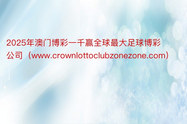 2025年澳门博彩一千赢全球最大足球博彩公司（www.crownlottoclubzonezone.com）