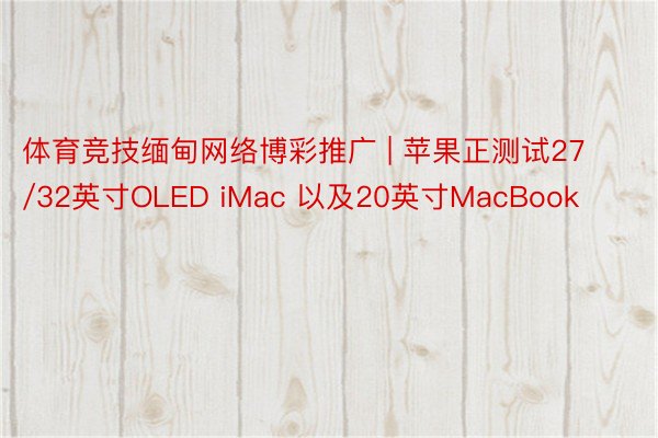 体育竞技缅甸网络博彩推广 | 苹果正测试27/32英寸OLED iMac 以及20英寸MacBook